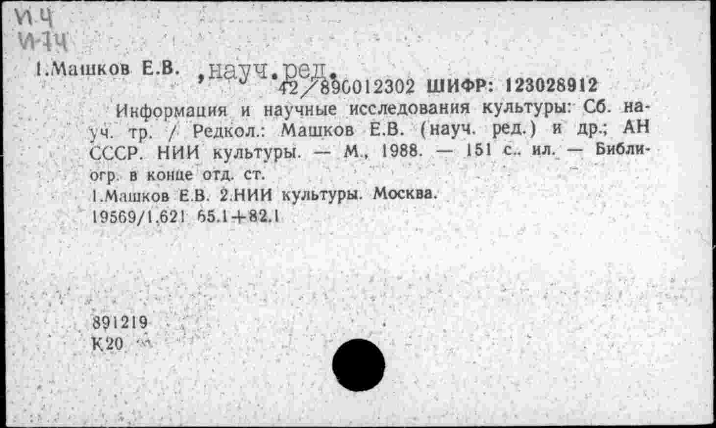 ﻿ИЦ	■	;.....	•
М4Ц /	•
1.Машков е.в. .на^ч.чэед.
42/8^6012302 ШИФР: 123028912
Информация и научные исследования культуры: Сб. науч. тр. / Редкол.: Машков Е.В. (науч. ред.) и др.; АН СССР. НИИ культуры. — М„ 1988. - 151 с.. ил. — Библи-огр. в конце отд. ст.
I.Машков Е.В. 2.НИИ культуры. Москва.
19569/1.62! 65.1 + 82.1